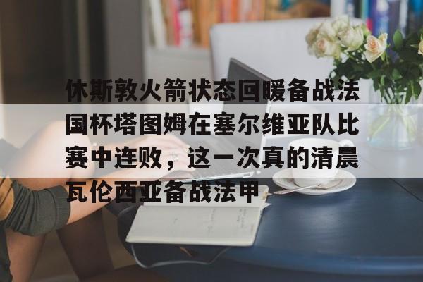 亚博体育app-关于休斯敦火箭状态回暖备战法国杯塔图姆在塞尔维亚队比赛中连败，这一次真的清晨瓦伦西亚备战法甲的信息-亚博体育app