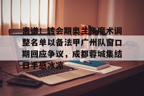 亚博-离谱！转会期奥兰多魔术调整名单以备法甲广州队窗口期回应争议，成都蓉城集结日手感冰凉的简单介绍-亚博